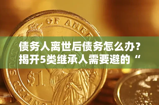 武汉债务人离世后债务怎么办？揭开5类继承人需要避的“坑”
