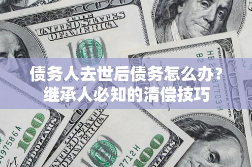 武汉债务人去世后债务怎么办？继承人必知的清偿技巧